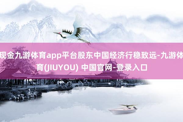 现金九游体育app平台股东中国经济行稳致远-九游体育(JIUYOU) 中国官网-登录入口