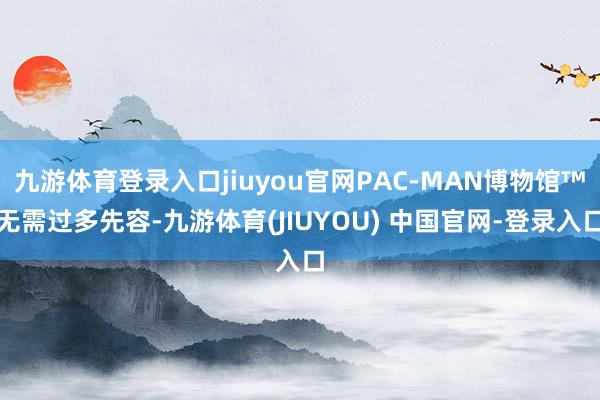 九游体育登录入口jiuyou官网PAC-MAN博物馆™无需过多先容-九游体育(JIUYOU) 中国官网-登录入口