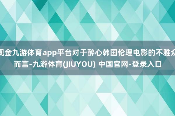 现金九游体育app平台对于醉心韩国伦理电影的不雅众而言-九游体育(JIUYOU) 中国官网-登录入口