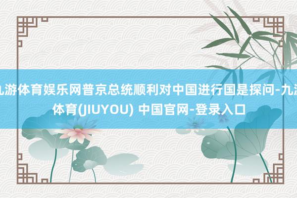 九游体育娱乐网普京总统顺利对中国进行国是探问-九游体育(JIUYOU) 中国官网-登录入口