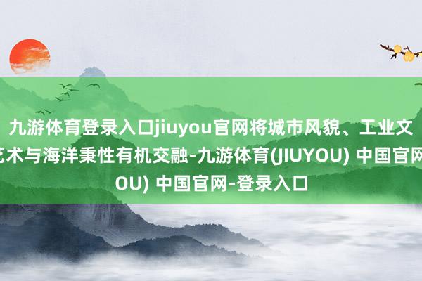 九游体育登录入口jiuyou官网将城市风貌、工业文化、缔造艺术与海洋秉性有机交融-九游体育(JIUYOU) 中国官网-登录入口