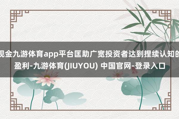 现金九游体育app平台匡助广宽投资者达到捏续认知的盈利-九游体育(JIUYOU) 中国官网-登录入口