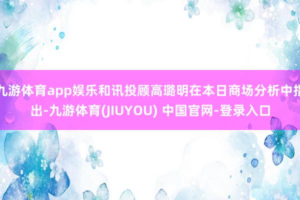 九游体育app娱乐和讯投顾高璐明在本日商场分析中指出-九游体育(JIUYOU) 中国官网-登录入口