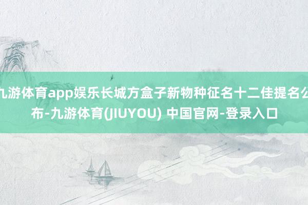 九游体育app娱乐长城方盒子新物种征名十二佳提名公布-九游体育(JIUYOU) 中国官网-登录入口