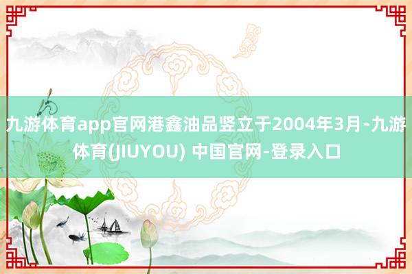 九游体育app官网港鑫油品竖立于2004年3月-九游体育(JIUYOU) 中国官网-登录入口