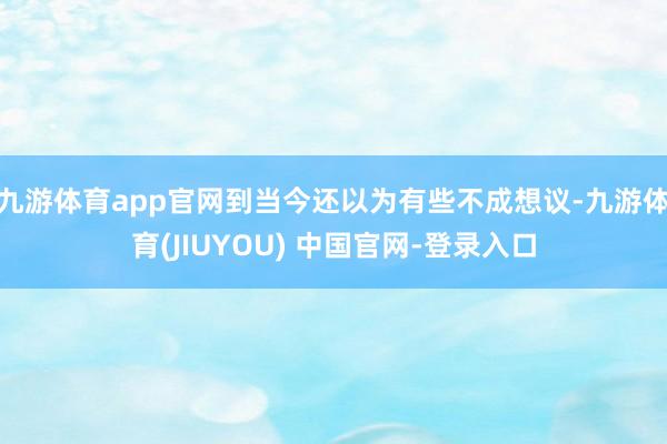 九游体育app官网到当今还以为有些不成想议-九游体育(JIUYOU) 中国官网-登录入口
