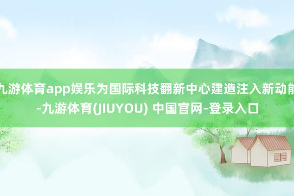 九游体育app娱乐为国际科技翻新中心建造注入新动能-九游体育(JIUYOU) 中国官网-登录入口