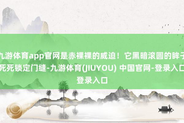 九游体育app官网是赤裸裸的威迫！它黑暗滚圆的眸子死死锁定门缝-九游体育(JIUYOU) 中国官网-登录入口