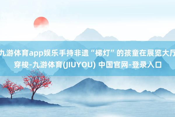 九游体育app娱乐手持非遗“梯灯”的孩童在展览大厅穿梭-九游体育(JIUYOU) 中国官网-登录入口
