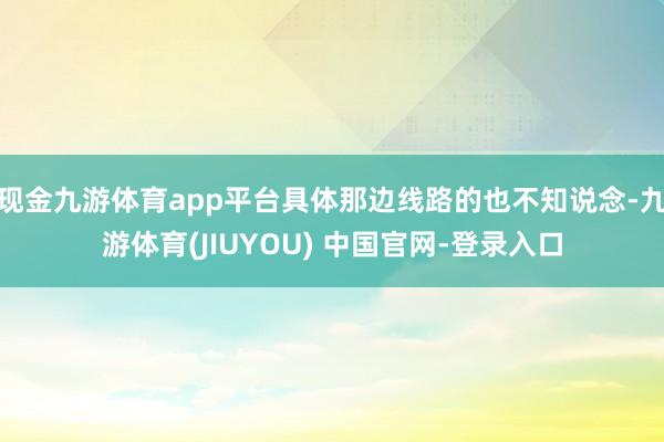 现金九游体育app平台具体那边线路的也不知说念-九游体育(JIUYOU) 中国官网-登录入口
