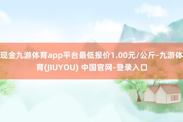 现金九游体育app平台最低报价1.00元/公斤-九游体育(JIUYOU) 中国官网-登录入口