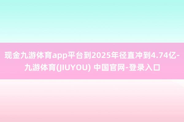 现金九游体育app平台到2025年径直冲到4.74亿-九游体育(JIUYOU) 中国官网-登录入口