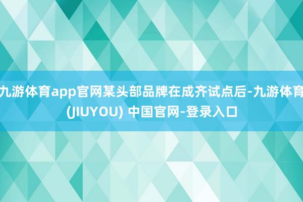 九游体育app官网某头部品牌在成齐试点后-九游体育(JIUYOU) 中国官网-登录入口