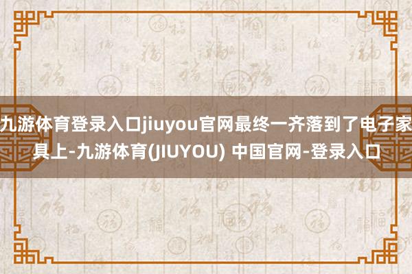 九游体育登录入口jiuyou官网最终一齐落到了电子家具上-九游体育(JIUYOU) 中国官网-登录入口