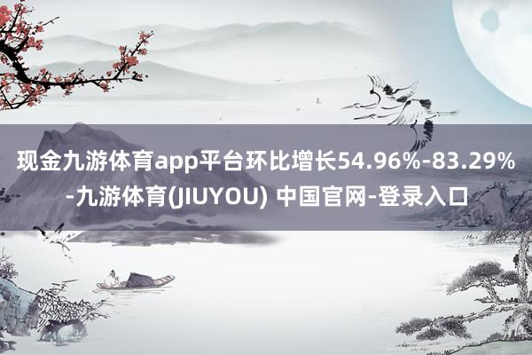 现金九游体育app平台环比增长54.96%-83.29%-九游体育(JIUYOU) 中国官网-登录入口