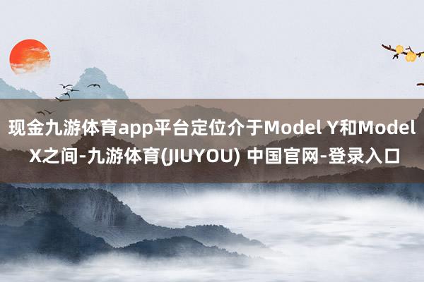 现金九游体育app平台定位介于Model Y和Model X之间-九游体育(JIUYOU) 中国官网-登录入口