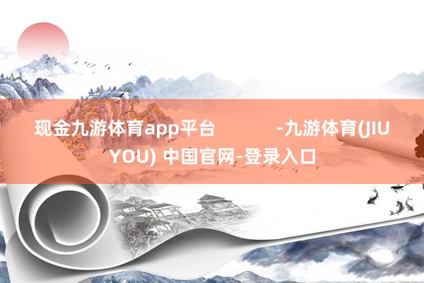 现金九游体育app平台            -九游体育(JIUYOU) 中国官网-登录入口