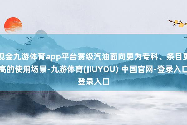 现金九游体育app平台赛级汽油面向更为专科、条目更高的使用场景-九游体育(JIUYOU) 中国官网-登录入口