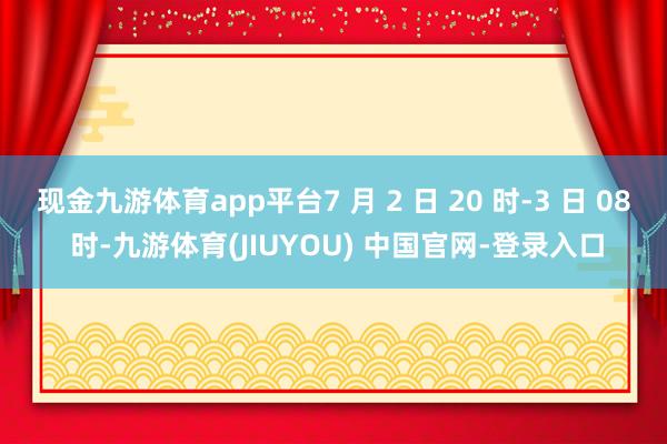 现金九游体育app平台7 月 2 日 20 时-3 日 08 时-九游体育(JIUYOU) 中国官网-登录入口