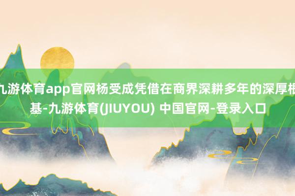 九游体育app官网杨受成凭借在商界深耕多年的深厚根基-九游体育(JIUYOU) 中国官网-登录入口