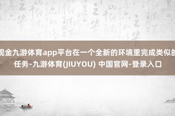 现金九游体育app平台在一个全新的环境里完成类似的任务-九游体育(JIUYOU) 中国官网-登录入口