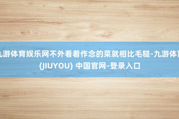 九游体育娱乐网不外看着作念的菜就相比毛糙-九游体育(JIUYOU) 中国官网-登录入口