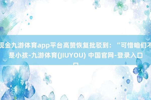 现金九游体育app平台高赞恢复批驳到:“可惜咱们不是小孩-九游体育(JIUYOU) 中国官网-登录入口