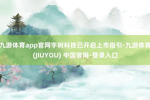 九游体育app官网宇树科技已开启上市指引-九游体育(JIUYOU) 中国官网-登录入口