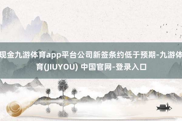 现金九游体育app平台公司新签条约低于预期-九游体育(JIUYOU) 中国官网-登录入口