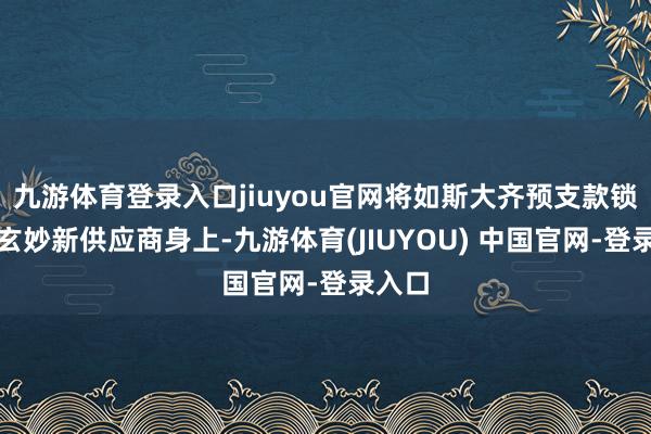 九游体育登录入口jiuyou官网将如斯大齐预支款锁定在玄妙新供应商身上-九游体育(JIUYOU) 中国官网-登录入口