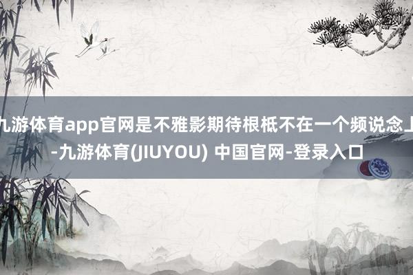 九游体育app官网是不雅影期待根柢不在一个频说念上-九游体育(JIUYOU) 中国官网-登录入口