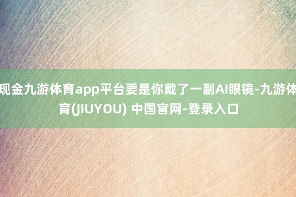 现金九游体育app平台要是你戴了一副AI眼镜-九游体育(JIUYOU) 中国官网-登录入口