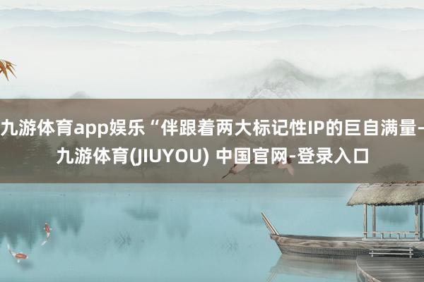 九游体育app娱乐“伴跟着两大标记性IP的巨自满量-九游体育(JIUYOU) 中国官网-登录入口