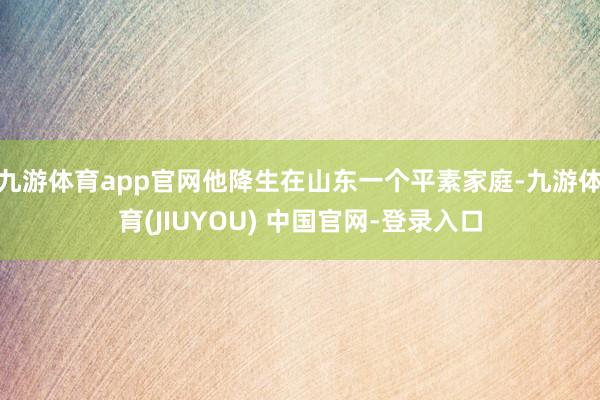 九游体育app官网他降生在山东一个平素家庭-九游体育(JIUYOU) 中国官网-登录入口
