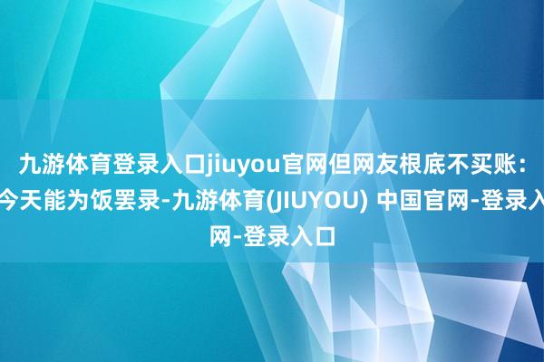 九游体育登录入口jiuyou官网但网友根底不买账:「今天能为饭罢录-九游体育(JIUYOU) 中国官网-登录入口
