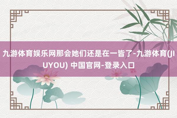 九游体育娱乐网那会她们还是在一皆了-九游体育(JIUYOU) 中国官网-登录入口