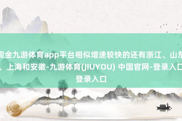 现金九游体育app平台相似增速较快的还有浙江、山东、上海和安徽-九游体育(JIUYOU) 中国官网-登录入口