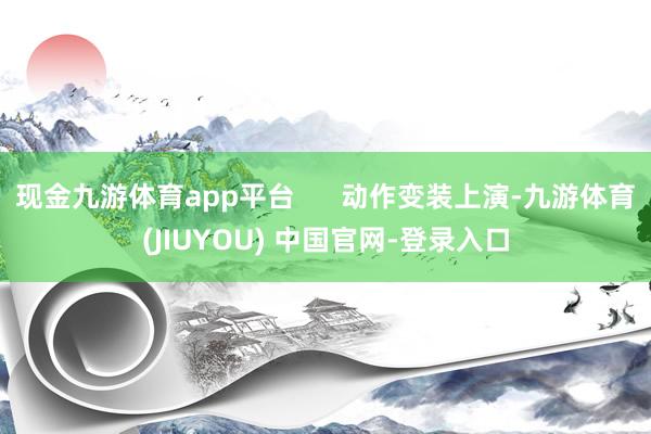 现金九游体育app平台      动作变装上演-九游体育(JIUYOU) 中国官网-登录入口