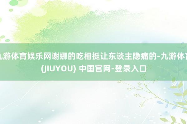 九游体育娱乐网谢娜的吃相挺让东谈主隐痛的-九游体育(JIUYOU) 中国官网-登录入口