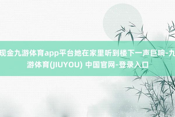 现金九游体育app平台她在家里听到楼下一声巨响-九游体育(JIUYOU) 中国官网-登录入口